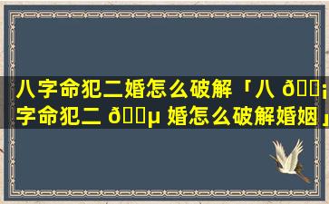 八字命犯二婚怎么破解「八 🐡 字命犯二 🐵 婚怎么破解婚姻」